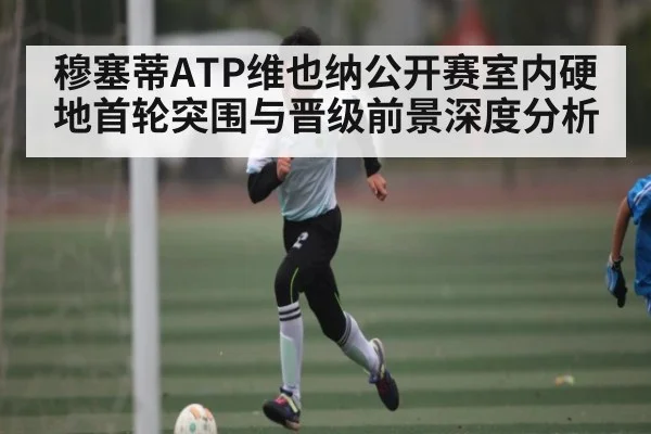 穆塞蒂ATP维也纳公开赛室内硬地首轮突围与晋级前景深度分析